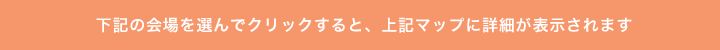 下記の会場を選んでクリックすると、上記マップに詳細が表示されます