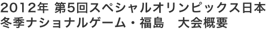2012年 第5回スペシャルオリンピックス日本 冬季ナショナルゲーム・福島　大会概要